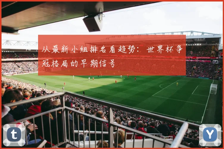 从最新小组排名看趋势:世界杯争冠格局的早期信号