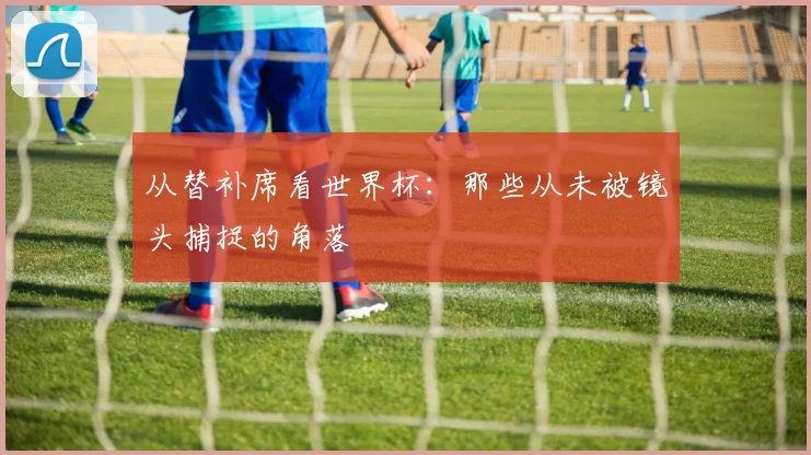 从替补席看世界杯:那些从未被镜头捕捉的角落
