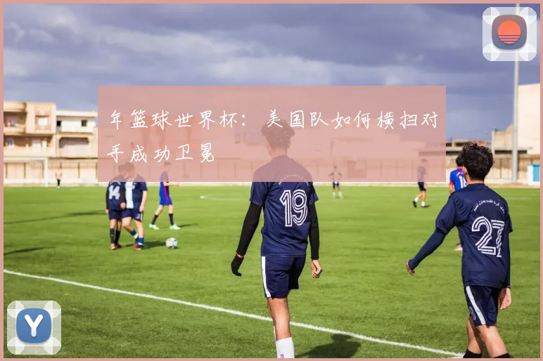 年篮球世界杯：美国队如何横扫对手成功卫冕