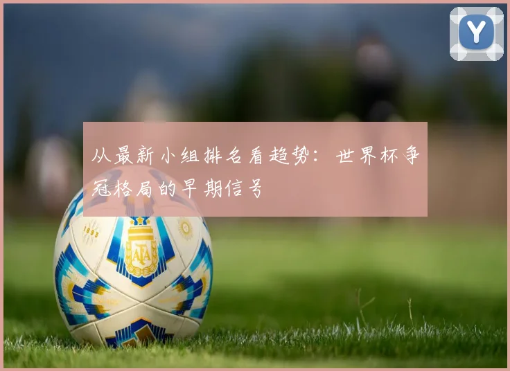 从最新小组排名看趋势：世界杯争冠格局的早期信号