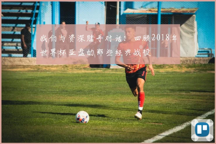 我们与资深赌手对话：回顾2018年世界杯亚盘的那些经典战役