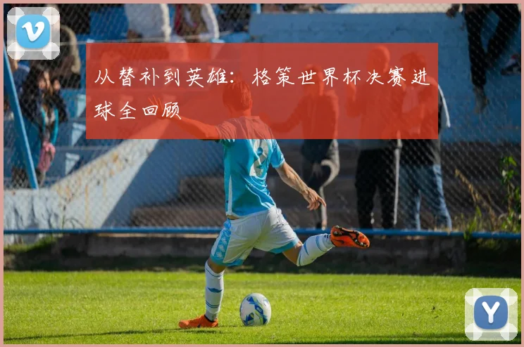 从替补到英雄:格策世界杯决赛进球全回顾