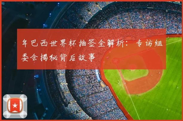 年巴西世界杯抽签全解析：专访组委会揭秘背后故事