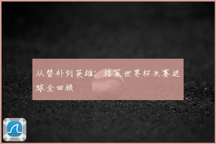 从替补到英雄：格策世界杯决赛进球全回顾