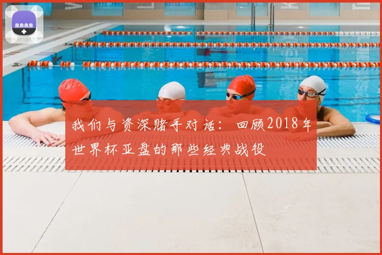我们与资深赌手对话：回顾2018年世界杯亚盘的那些经典战役