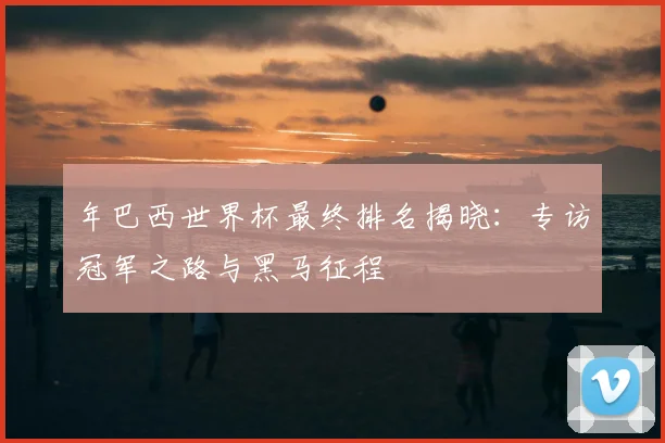 年巴西世界杯最终排名揭晓：专访冠军之路与黑马征程