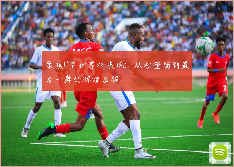聚焦C罗世界杯表现:从初登场到最后一舞的辉煌历程