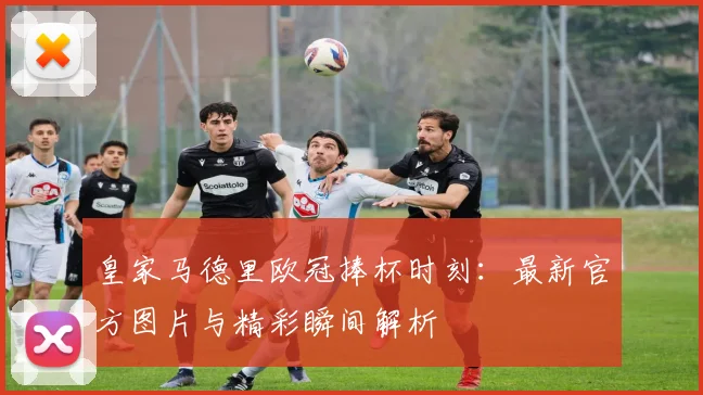 皇家马德里欧冠捧杯时刻：最新官方图片与精彩瞬间解析