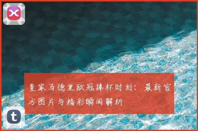 皇家马德里欧冠捧杯时刻：最新官方图片与精彩瞬间解析