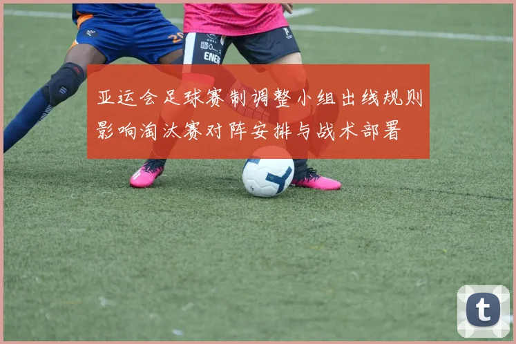 亚运会足球赛制调整小组出线规则影响淘汰赛对阵安排与战术部署