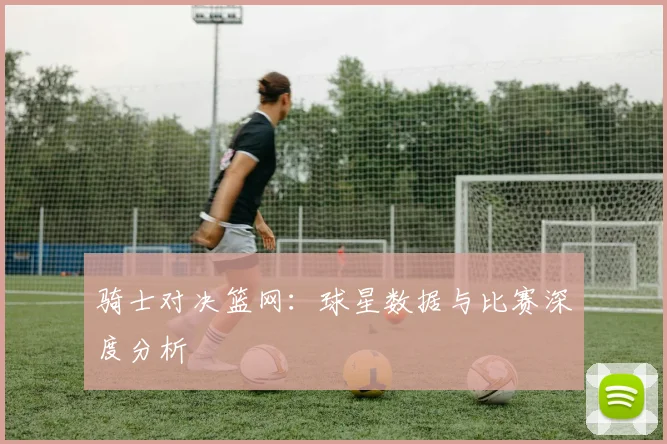 骑士对决篮网:球星数据与比赛深度分析