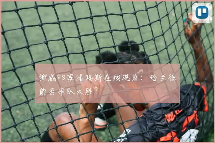 挪威vs塞浦路斯在线观看：哈兰德能否率队大胜？