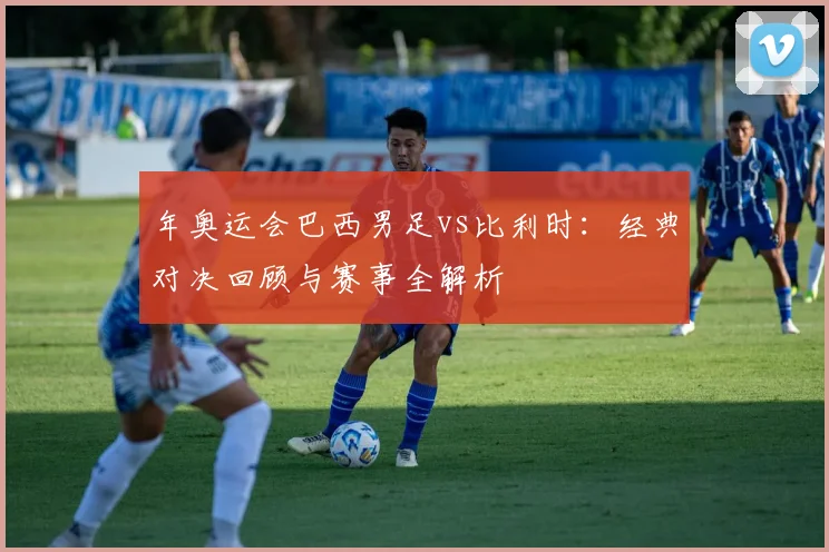 年奥运会巴西男足vs比利时：经典对决回顾与赛事全解析